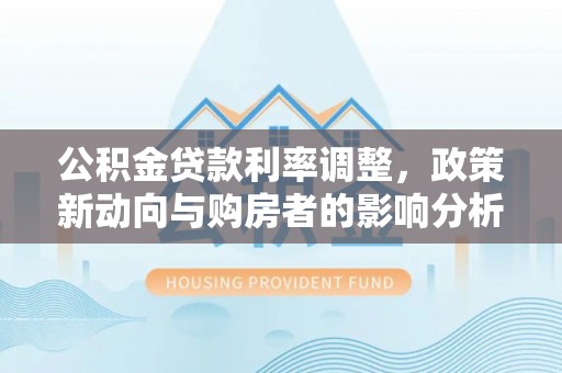 汉川公积金贷款利率调整，政策新动向与购房者的影响分析