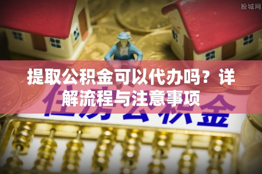 汉川提取公积金可以代办吗？详解流程与注意事项