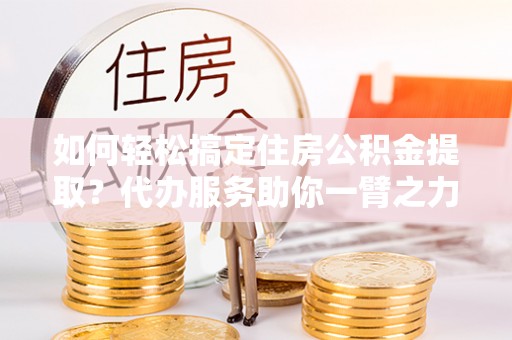 汉川如何轻松搞定住房公积金提取？代办服务助你一臂之力