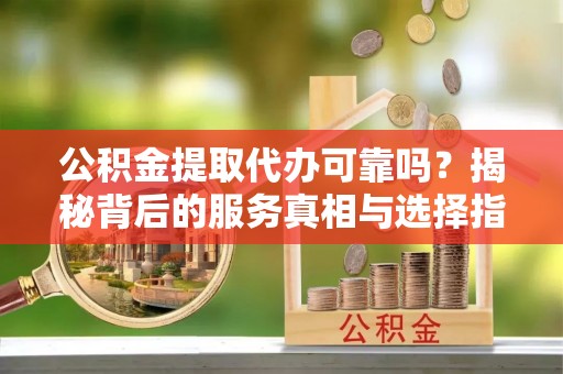 汉川公积金提取代办可靠吗？揭秘背后的服务真相与选择指南
