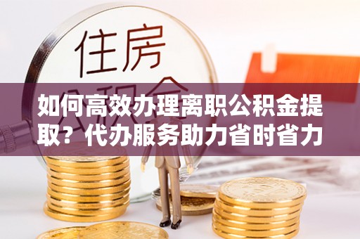 汉川如何高效办理离职公积金提取？代办服务助力省时省力
