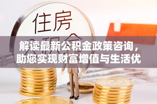 汉川解读最新公积金政策咨询，助您实现财富增值与生活优化