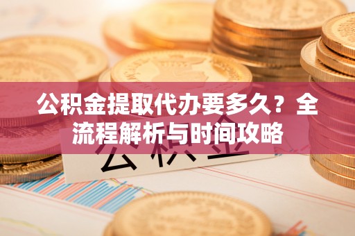 汉川公积金提取代办要多久？全流程解析与时间攻略
