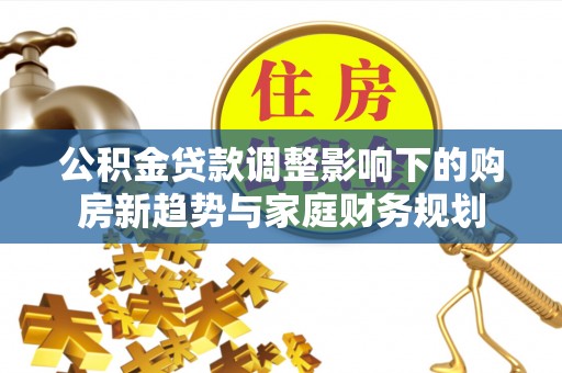汉川公积金贷款调整影响下的购房新趋势与家庭财务规划