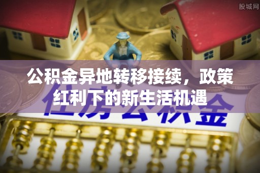 汉川公积金异地转移接续，政策红利下的新生活机遇