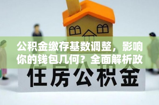 汉川公积金缴存基数调整，影响你的钱包几何？全面解析政策与实际收益