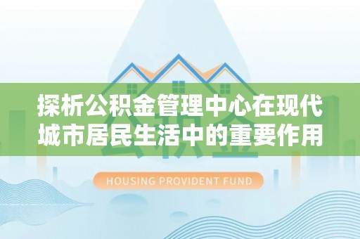 汉川探析公积金管理中心在现代城市居民生活中的重要作用