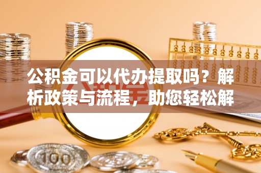 汉川公积金可以代办提取吗？解析政策与流程，助您轻松解决疑问