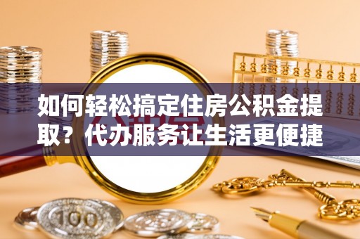 汉川如何轻松搞定住房公积金提取？代办服务让生活更便捷