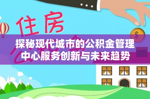 汉川探秘现代城市的公积金管理中心服务创新与未来趋势