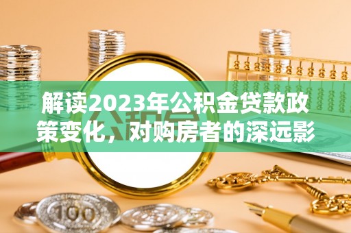 汉川解读2023年公积金贷款政策变化，对购房者的深远影响