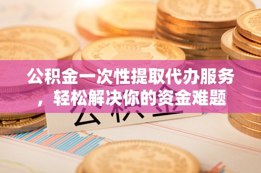 汉川公积金一次性提取代办服务，轻松解决你的资金难题