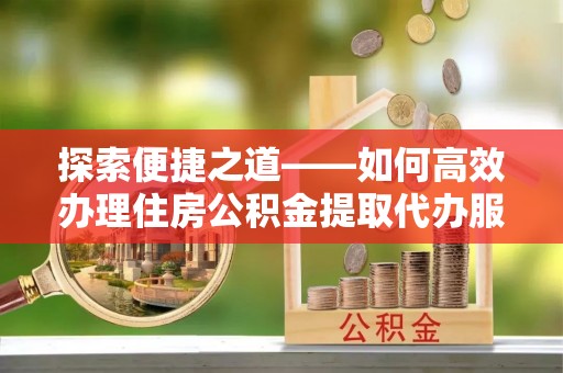 汉川探索便捷之道——如何高效办理住房公积金提取代办服务