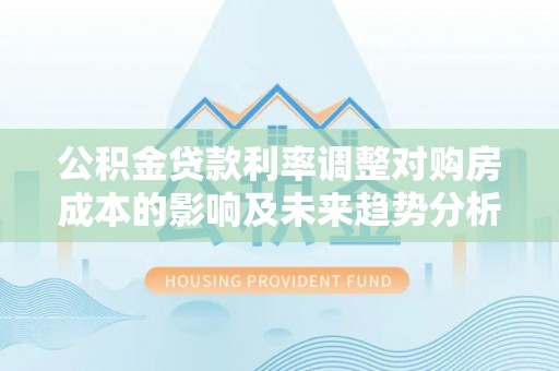 汉川公积金贷款利率调整对购房成本的影响及未来趋势分析