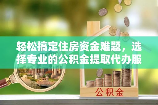 汉川轻松搞定住房资金难题，选择专业的公积金提取代办服务