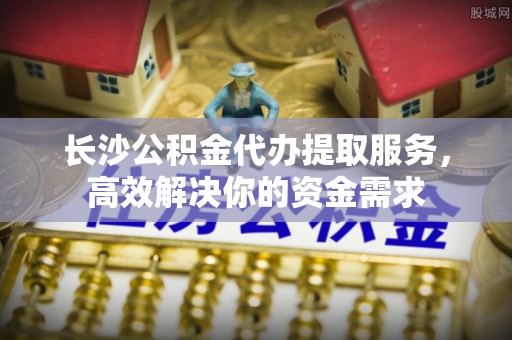 汉川长沙公积金代办提取服务，高效解决你的资金需求