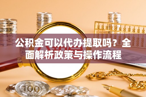汉川公积金可以代办提取吗？全面解析政策与操作流程
