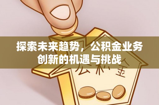 汉川探索未来趋势，公积金业务创新的机遇与挑战