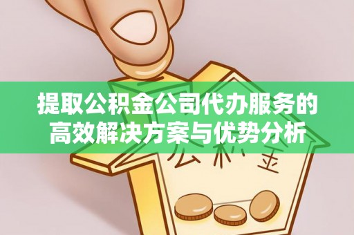 汉川提取公积金公司代办服务的高效解决方案与优势分析