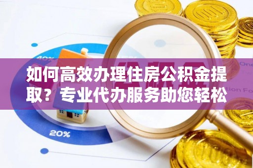 汉川如何高效办理住房公积金提取？专业代办服务助您轻松解决难题
