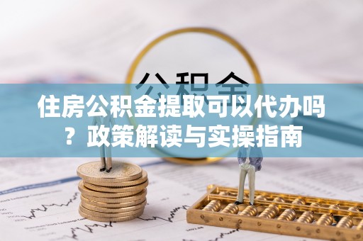 汉川住房公积金提取可以代办吗？政策解读与实操指南