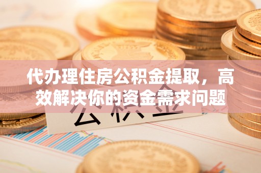 汉川代办理住房公积金提取，高效解决你的资金需求问题