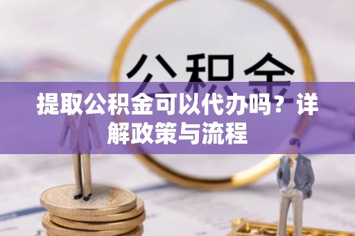 汉川提取公积金可以代办吗？详解政策与流程