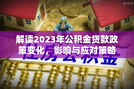 汉川解读2023年公积金贷款政策变化，影响与应对策略