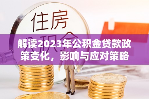 汉川解读2023年公积金贷款政策变化，影响与应对策略