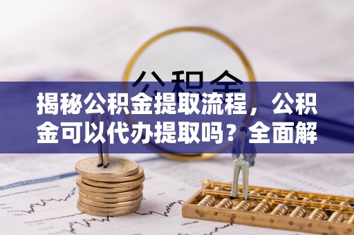 汉川揭秘公积金提取流程，公积金可以代办提取吗？全面解析与操作指南