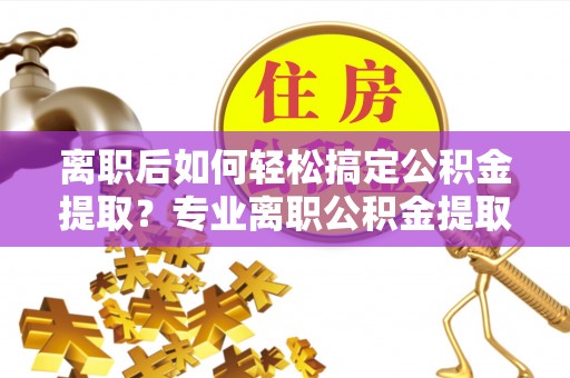 汉川离职后如何轻松搞定公积金提取？专业离职公积金提取代办服务来帮你