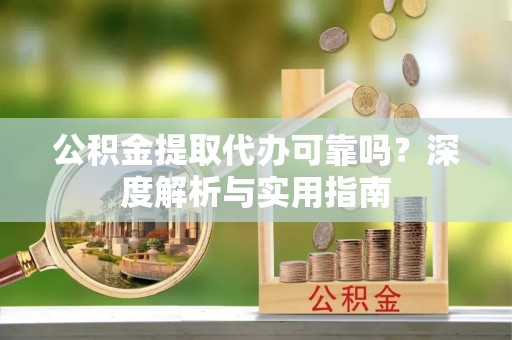 汉川公积金提取代办可靠吗？深度解析与实用指南