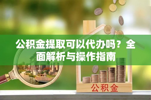 汉川公积金提取可以代办吗？全面解析与操作指南
